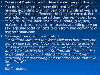  Terms of Endearment - Names we may call youTerms of Endearment - Names we may call you
 You may be called by many different 'affectionate'You may be called by many different 'affectionate'
names, according to which part of the England you arenames, according to which part of the England you are
visiting. Do not be offended, this is quite normal. Forvisiting. Do not be offended, this is quite normal. For
example, you may be called dear, dearie, flower, love,example, you may be called dear, dearie, flower, love,
chick, chuck, me duck, me duckie, mate, guv, son,chick, chuck, me duck, me duckie, mate, guv, son,
ma'am, madam, miss, sir, or treacle, according to yourma'am, madam, miss, sir, or treacle, according to your
sex, age and location. text taken from and copyright ofsex, age and location. text taken from and copyright of
projcetbritain.comprojcetbritain.com
 Message from one of our visitorsMessage from one of our visitors
""In Staffordshire and the West Midlands both men andIn Staffordshire and the West Midlands both men and
women use the term 'duck' when speaking to anotherwomen use the term 'duck' when speaking to another
person irrespective of their sex. I was quite shockedperson irrespective of their sex. I was quite shocked
when I first arrived here in Staffordshire from Londonwhen I first arrived here in Staffordshire from London
to be called 'Duck' by a man and now I find it veryto be called 'Duck' by a man and now I find it very
endearing and reassuring and far better than that awfulendearing and reassuring and far better than that awful
term 'Mate'.term 'Mate'.""
JimJim
StaffordshireStaffordshire
 