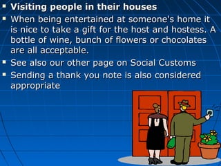  Visiting people in their housesVisiting people in their houses
 When being entertained at someone's home itWhen being entertained at someone's home it
is nice to take a gift for the host and hostess. Ais nice to take a gift for the host and hostess. A
bottle of wine, bunch of flowers or chocolatesbottle of wine, bunch of flowers or chocolates
are all acceptable.are all acceptable.
 See also our other page on Social CustomsSee also our other page on Social Customs
 Sending a thank you note is also consideredSending a thank you note is also considered
appropriateappropriate
 