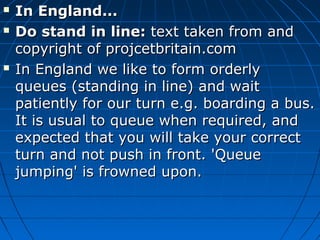 In England...In England...
 Do stand in line:Do stand in line: text taken from andtext taken from and
copyright of projcetbritain.comcopyright of projcetbritain.com
 In England we like to form orderlyIn England we like to form orderly
queues (standing in line) and waitqueues (standing in line) and wait
patiently for our turn e.g. boarding a bus.patiently for our turn e.g. boarding a bus.
It is usual to queue when required, andIt is usual to queue when required, and
expected that you will take your correctexpected that you will take your correct
turn and not push in front. 'Queueturn and not push in front. 'Queue
jumping' is frowned upon.jumping' is frowned upon.
 