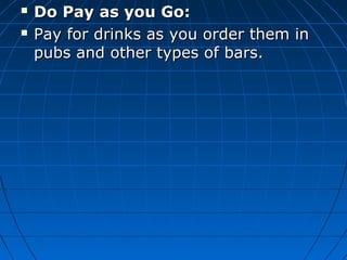  Do Pay as you Go:Do Pay as you Go:
 Pay for drinks as you order them inPay for drinks as you order them in
pubs and other types of bars.pubs and other types of bars.
 