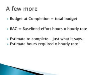    Budget at Completion = total budget

   BAC = Baselined effort hours x hourly rate

   Estimate to complete – just what it says.
   Estimate hours required x hourly rate
 