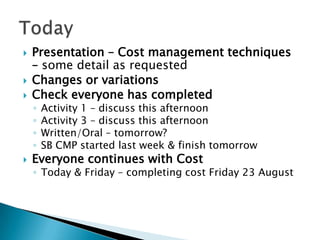    Presentation – Cost management techniques
    – some detail as requested
   Changes or variations
   Check everyone has completed
    ◦   Activity 1 – discuss this afternoon
    ◦   Activity 3 – discuss this afternoon
    ◦   Written/Oral – tomorrow?
    ◦   SB CMP started last week & finish tomorrow
   Everyone continues with Cost
    ◦ Today & Friday – completing cost Friday 23 August
 