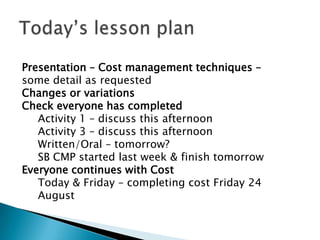 Presentation – Cost management techniques –
some detail as requested
Changes or variations
Check everyone has completed
   Activity 1 – discuss this afternoon
   Activity 3 – discuss this afternoon
   Written/Oral – tomorrow?
   SB CMP started last week & finish tomorrow
Everyone continues with Cost
   Today & Friday – completing cost Friday 24
   August
 