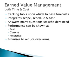    tracking tools upon which to base forecasts
   Integrates scope, schedule & cost
   Answers many questions stakeholders need
   Performance can be shown as
    ◦ Past
    ◦ Current
    ◦ Predictive
   Promises to reduce over-runs
 