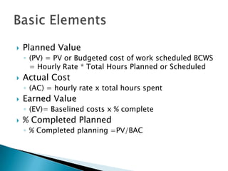    Planned Value
    ◦ (PV) = PV or Budgeted cost of work scheduled BCWS
      = Hourly Rate * Total Hours Planned or Scheduled
   Actual Cost
    ◦ (AC) = hourly rate x total hours spent
   Earned Value
    ◦ (EV)= Baselined costs x % complete
   % Completed Planned
    ◦ % Completed planning =PV/BAC
 