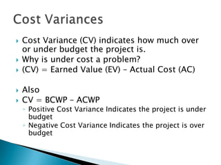    Cost Variance (CV) indicates how much over
    or under budget the project is.
   Why is under cost a problem?
   (CV) = Earned Value (EV) – Actual Cost (AC)

   Also
   CV = BCWP – ACWP
    ◦ Positive Cost Variance Indicates the project is under
      budget
    ◦ Negative Cost Variance Indicates the project is over
      budget
 