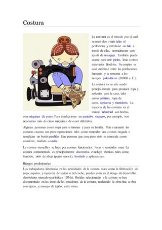 Costura 
La costura es el método por el cual 
se unen dos o más telas al 
perforarlas y entrelazar un hilo a 
través de ellas, normalmente con 
ayuda de unaaguja. También puede 
usarse para unir pieles, lona u otros 
materiales flexibles. Su empleo es 
casi universal entre las poblaciones 
humanas y se remonta a los 
tiempos paleolíticos (30000 a. C.). 
La costura es un arte usada 
principalmente para producir ropa y 
artículos para la casa, tales 
como cortinas, ropa de 
cama, tapicería y mantelería. La 
mayoría de las costuras en el 
mundo industrial son hechas 
con máquinas de coser. Para confeccionar un pantalón vaquero, por ejemplo, son 
necesarias más de cinco máquinas de coser diferentes. 
Algunas personas cosen ropa para sí mismas y para su familia. Más a menudo las 
costuras caseras son para reparaciones tales como remendar una costura rasgada o 
remplazar un botón perdido. Una persona que cose para vivir es conocida como 
costurera, modista o sastre. 
La costura «sencilla» se hace por razones funcionales: hacer o remendar ropa. La 
costura «ornamental» es principalmente decorativa, e incluye técnicas tales como 
fruncido, nido de abeja (punto smock), bordado y aplicaciones. 
Riesgos profesionales 
Los trabajadores laborando en las actividades de la costura, tales como la fabricación de 
ropa, zapatos, y tapicería del avíon o del coche, pueden estar en el riesgo de desarrollar 
desórdenes musculosquéleticas (DMs). Heridas relacionadas a la costura se han 
documentado en las áreas de las estaciones de la costura, realizando la obra fina u obra 
con tijeras, y manejo de tejido, entre otras. 
