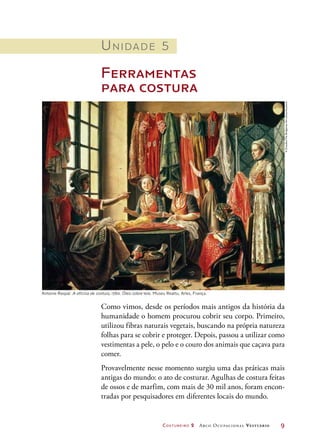 Costureiro 2 Arco Ocupacional Vestuário	 9
Unidade 5
Ferramentas
para costura
Antoine Raspal. A oficina de costura, 1760. Óleo sobre tela. Museu Reattu, Arles, França.
Como vimos, desde os períodos mais antigos da história da
humanidade o homem procurou cobrir seu corpo. Primeiro,
utilizou fibras naturais vegetais, buscando na própria natureza
folhas para se cobrir e proteger. Depois, passou a utilizar como
vestimentas a pele, o pelo e o couro dos animais que caçava para
comer.
Provavelmente nesse momento surgiu uma das práticas mais
antigas do mundo: o ato de costurar. Agulhas de costura feitas
de ossos e de marfim, com mais de 30 mil anos, foram encon-
tradas por pesquisadores em diferentes locais do mundo.
©Giraudon/TheBridgemanArtLibrary/Keystone
 