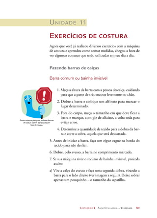 Costureiro 2 Arco Ocupacional Vestuário	 101
Unidade 11
Exercícios de costura
Agora que você já realizou diversos exercícios com a máquina
de costura e aprendeu como tomar medidas, chegou a hora de
ver algumas costuras que serão utilizadas em seu dia a dia.
Fazendo barras de calças
Barra comum ou bainha invisível
Essas orientações para se fazer barras
de calças valem para qualquer
tipo de roupa.
1. Meça a altura da barra com a pessoa descalça, cuidando
para que a parte de trás encoste levemente no chão.
2. Dobre a barra e coloque um alfinete para marcar o
lugar determinado.
3. Fora do corpo, meça o tamanho em que deve ficar a
barra e marque, com giz de alfaiate, a volta toda para
evitar erros.
4. Determine a quantidade de tecido para a dobra da bar-
ra e corte a sobra, aquela que será descartada.
5. Antes de iniciar a barra, faça um zigue-zague na borda do
tecido para não desfiar.
6. Dobre, pelo avesso, a barra no comprimento marcado.
7. Se sua máquina tiver o recurso de bainha invisível, proceda
assim:
a) Vire a calça do avesso e faça uma segunda dobra, virando a
barra para o lado direito (ver imagem a seguir). Deixe sobrar
apenas um pouquinho – o tamanho da sapatilha.
 
