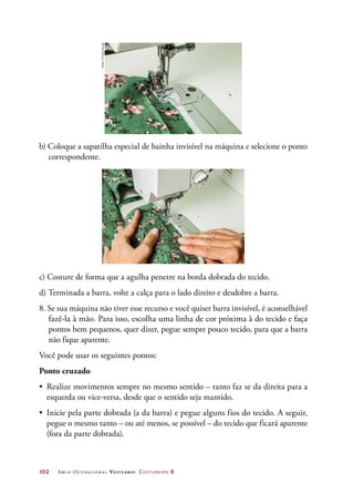 102	 Arco Ocupacional Vestuário Costureiro 2
b) Coloque a sapatilha especial de bainha invisível na máquina e selecione o ponto
correspondente.
c) Costure de forma que a agulha penetre na borda dobrada do tecido.
d) Terminada a barra, volte a calça para o lado direito e desdobre a barra.
8. Se sua máquina não tiver esse recurso e você quiser barra invisível, é aconselhável
fazê-la à mão. Para isso, escolha uma linha de cor próxima à do tecido e faça
pontos bem pequenos, quer dizer, pegue sempre pouco tecido, para que a barra
não fique aparente.
Você pode usar os seguintes pontos:
Ponto cruzado
•	 Realize movimentos sempre no mesmo sentido – tanto faz se da direita para a
esquerda ou vice-versa, desde que o sentido seja mantido.
•	 Inicie pela parte dobrada (a da barra) e pegue alguns fios do tecido. A seguir,
pegue o mesmo tanto – ou até menos, se possível – do tecido que ficará aparente
(fora da parte dobrada).
Fotos:©PauloSavala
 