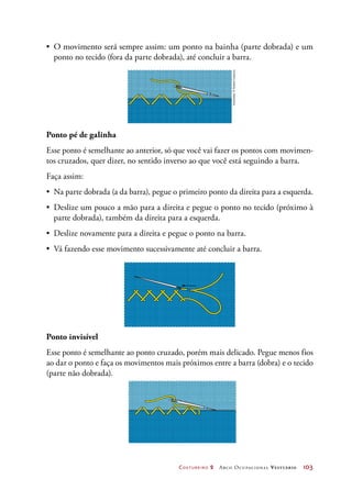 Costureiro 2 Arco Ocupacional Vestuário	 103
•	 O movimento será sempre assim: um ponto na bainha (parte dobrada) e um
ponto no tecido (fora da parte dobrada), até concluir a barra.
Ponto pé de galinha
Esse ponto é semelhante ao anterior, só que você vai fazer os pontos com movimen-
tos cruzados, quer dizer, no sentido inverso ao que você está seguindo a barra.
Faça assim:
•	 Na parte dobrada (a da barra), pegue o primeiro ponto da direita para a esquerda.
•	 Deslize um pouco a mão para a direita e pegue o ponto no tecido (próximo à
parte dobrada), também da direita para a esquerda.
•	 Deslize novamente para a direita e pegue o ponto na barra.
•	 Vá fazendo esse movimento sucessivamente até concluir a barra.
Ponto invisível
Esse ponto é semelhante ao ponto cruzado, porém mais delicado. Pegue menos fios
ao dar o ponto e faça os movimentos mais próximos entre a barra (dobra) e o tecido
(parte não dobrada).
Ilustrações:©HudsonCalasans
 