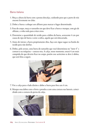 104	 Arco Ocupacional Vestuário Costureiro 2
Barra italiana
1. Meça a altura da barra com a pessoa descalça, cuidando para que a parte de trás
encoste levemente no chão.
2. Dobre a barra e coloque um alfinete para marcar o lugar determinado.
3. Fora do corpo, meça o tamanho em que deve ficar a barra e marque, com giz de
alfaiate, a volta toda para evitar erros.
4. Determine a quantidade de tecido para a dobra da barra, acrescente 4 cm por
causa do tipo de barra e corte a sobra, aquela que será descartada.
5. Antes de iniciar a barra propriamente dita, faça um zigue-zague na borda do
tecido para não desfiar.
6. Dobre, pelo avesso, uma barra do tamanho que você determinou no “item 4” e
costure-a na máquina – costura reta. A calça, nesse momento, estará 4 cm mais
comprida do que deveria ficar no corpo, porém esse acréscimo se deve à dobra,
que será feita a seguir.
7. Vire a calça para o lado direito e dobre a barra para fora uns 4 cm.
8. Marque essa dobra com o ferro e prenda-a com uma costura nas laterais, coinci-
dindo com a costura da perna da calça.
Fotos:©PauloSavala
 