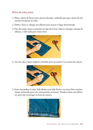 Costureiro 2 Arco Ocupacional Vestuário	 105
Barra de calça jeans
1. Meça a altura da barra com a pessoa descalça, cuidando para que a parte de trás
encoste levemente no chão.
2. Dobre a barra e coloque um alfinete para marcar o lugar determinado.
3. Fora do corpo, meça o tamanho em que deve ficar a barra e marque, com giz de
alfaiate, a volta toda para evitar erros.
4. Tire da calça a barra original, cortando mais ou menos 2 cm acima da costura.
5. Junte esse pedaço à calça, lado direito com lado direito, na marca feita anterior-
mente, atentando para unir corretamente as laterais. Prenda-as bem com alfine-
tes, para não escorregar na hora da costura.
Fotos:©PauloSavala
 