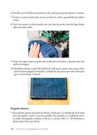 106	 Arco Ocupacional Vestuário Costureiro 2
6. Escolha a cor de linha mais próxima à do tecido para que não apareça a costura.
7. Comece a costura pelo meio, nunca nas laterais, onde a quantidade de tecido é
maior.
8. Você vai costurar na barra, porém não em cima do ponto, mas sim logo abaixo
dele, por toda a volta.
9. Passe um zigue-zague na ponta do tecido para arrematar e garantir que não
desfie na lavagem.
10. Desdobre a barra e, pelo lado direito de cada perna, passe uma costura bem
perto da barra original (tomando o cuidado de não passar por cima dela) para
que a costura fique “invisível”.
Pregando elásticos
•	 Para calcular quanto precisará de elástico, divida por 4 a medida do local onde
você vai pregá-lo e corte-o com essa medida. Por exemplo: se a medida da cintu-
ra, onde será pregado o elástico, é 80 cm, o cálculo é 80 : 4 = 20. Portanto, o
elástico deve ficar com 20 cm.
Fotos:©PauloSavala
 