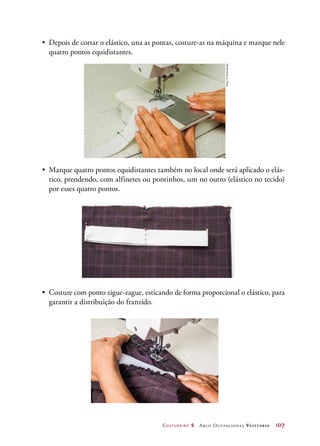 Costureiro 2 Arco Ocupacional Vestuário	 107
•	 Costure com ponto zigue-zague, esticando de forma proporcional o elástico, para
garantir a distribuição do franzido.
•	 Depois de cortar o elástico, una as pontas, costure-as na máquina e marque nele
quatro pontos equidistantes.
•	 Marque quatro pontos equidistantes também no local onde será aplicado o elás-
tico, prendendo, com alfinetes ou pontinhos, um no outro (elástico no tecido)
por esses quatro pontos.
Fotos:©PauloSavala
 