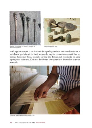 10	 Arco Ocupacional Vestuário Costureiro 2
Ao longo do tempo, o ser humano foi aperfeiçoando as técnicas de costura, e
acredita-se que há mais de 5 mil anos tenha surgido o entrelaçamento de fios no
sentido horizontal (fio de trama) e vertical (fio de urdume), resultando em uma
operação de tecimento. Com essa descoberta, começaram a se desenvolver os teares
manuais.
Agulhas encontradas em Avebury, condado de
Wiltshire (Inglaterra).
Dedais e partes de roca.
Tecelã do Vale do Jequitinhonha, Berilo (MG).
©DanitaDelimont/GalloImages/GettyImages
©ErichLessing/Album/Latinstock
©RicardoAzoury/PulsarImagens
 