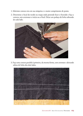 Costureiro 2 Arco Ocupacional Vestuário	 109
1. Selecione costura reta em sua máquina e o maior comprimento de ponto.
2. Determine o local do tecido ou roupa onde pretende fazer o franzido e faça a
costura, sem arrematar o início ou o final. Deixe um pedaço de linha sobrando
de cada lado.
3. Faça uma costura paralela à primeira, da mesma forma, sem arremate e deixando
sobras de linha dos dois lados.
Fotos:©PauloSavala
 