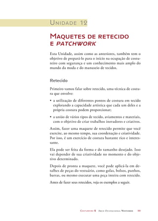 Costureiro 2 Arco Ocupacional Vestuário	 111
Unidade 12
Maquetes de retecido
e patchwork
Esta Unidade, assim como as anteriores, também tem o
objetivo de prepará-lo para o início na ocupação de costu-
reiro com segurança e um conhecimento mais amplo do
mundo da moda e do manuseio de tecidos.
Retecido
Primeiro vamos falar sobre retecido, uma técnica de costu-
ra que envolve:
•	 a utilização de diferentes pontos de costura em tecido
explorando a capacidade artística que cada um deles e a
própria costura podem proporcionar;
•	 a união de vários tipos de tecido, aviamentos e materiais,
com o objetivo de criar trabalhos inovadores e criativos.
Assim, fazer uma maquete de retecido permite que você
exercite, ao mesmo tempo, sua coordenação e criatividade.
Por isso, é um exercício de costura bastante rico e interes-
sante.
Ela pode ser feita da forma e do tamanho desejado. Isso
vai depender de sua criatividade no momento e do obje-
tivo determinado.
Depois de pronta a maquete, você pode aplicá-la em de-
talhes de peças do vestuário, como golas, bolsos, punhos,
barras, ou mesmo executar uma peça inteira com retecido.
Antes de fazer seus retecidos, veja os exemplos a seguir.
 