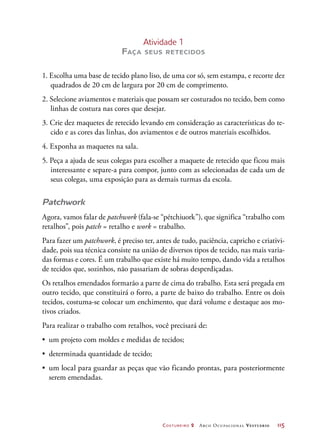 Costureiro 2 Arco Ocupacional Vestuário	 115
Atividade 1
Faça seus retecidos
1. Escolha uma base de tecido plano liso, de uma cor só, sem estampa, e recorte dez
quadrados de 20 cm de largura por 20 cm de comprimento.
2. Selecione aviamentos e materiais que possam ser costurados no tecido, bem como
linhas de costura nas cores que desejar.
3. Crie dez maquetes de retecido levando em consideração as características do te-
cido e as cores das linhas, dos aviamentos e de outros materiais escolhidos.
4. Exponha as maquetes na sala.
5. Peça a ajuda de seus colegas para escolher a maquete de retecido que ficou mais
interessante e separe-a para compor, junto com as selecionadas de cada um de
seus colegas, uma exposição para as demais turmas da escola.
Patchwork
Agora, vamos falar de patchwork (fala-se “pétchiuork”), que significa “trabalho com
retalhos”, pois patch = retalho e work = trabalho.
Para fazer um patchwork, é preciso ter, antes de tudo, paciência, capricho e criativi-
dade, pois sua técnica consiste na união de diversos tipos de tecido, nas mais varia-
das formas e cores. É um trabalho que existe há muito tempo, dando vida a retalhos
de tecidos que, sozinhos, não passariam de sobras desperdiçadas.
Os retalhos emendados formarão a parte de cima do trabalho. Esta será pregada em
outro tecido, que constituirá o forro, a parte de baixo do trabalho. Entre os dois
tecidos, costuma-se colocar um enchimento, que dará volume e destaque aos mo-
tivos criados.
Para realizar o trabalho com retalhos, você precisará de:
•	 um projeto com moldes e medidas de tecidos;
•	 determinada quantidade de tecido;
•	 um local para guardar as peças que vão ficando prontas, para posteriormente
serem emendadas.
 
