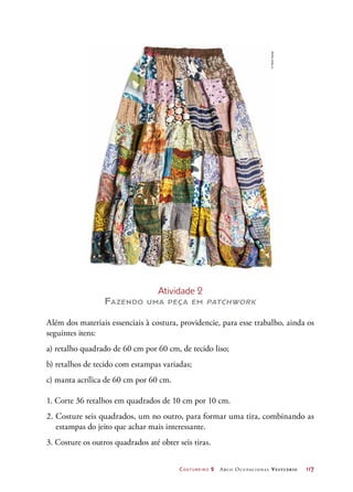 Costureiro 2 Arco Ocupacional Vestuário	 117
Atividade 2
Fazendo uma peça em patchwork
Além dos materiais essenciais à costura, providencie, para esse trabalho, ainda os
seguintes itens:
a) retalho quadrado de 60 cm por 60 cm, de tecido liso;
b) retalhos de tecido com estampas variadas;
c) manta acrílica de 60 cm por 60 cm.
1. Corte 36 retalhos em quadrados de 10 cm por 10 cm.
2. Costure seis quadrados, um no outro, para formar uma tira, combinando as
estampas do jeito que achar mais interessante.
3. Costure os outros quadrados até obter seis tiras.
©PauloSavala
 