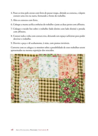 118	 Arco Ocupacional Vestuário Costureiro 2
4. Passe as tiras pelo avesso com ferro de passar roupa, abrindo as costuras, e depois
costure uma tira na outra, formando a frente do trabalho.
5. Abra as costuras com ferro.
6. Coloque a manta acrílica embaixo do trabalho e junte as duas partes com alfinetes.
7. Coloque o tecido liso sobre o trabalho (lado direito com lado direito) e prenda
com alfinetes.
8. Costure toda a volta com costura reta, deixando um espaço suficiente para poder
desvirar o trabalho.
9. Desvire a peça e dê acabamento, à mão, com pontos invisíveis.
Converse com os colegas e o monitor sobre a possibilidade de esses trabalhos serem
apresentados na mesma exposição dos retecidos.
©PauloSavala
 