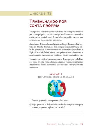 Costureiro 2 Arco Ocupacional Vestuário	 119
1. Em um grupo de cinco pessoas, discutam:
a) Hoje, quais são as dificuldades e as facilidades para conseguir
um emprego com registro em carteira?
Unidade 13
Trabalhando por
conta própria
Você poderá trabalhar como costureiro optando pelo trabalho
por conta própria, caso não consiga imediatamente uma colo-
cação no mercado formal de trabalho ou prefira exercer sua
ocupação de maneira mais autônoma.
As relações de trabalho evoluíram ao longo dos anos. Na his-
tória do Brasil e do mundo, nem sempre houve emprego e tra-
balho para todos. Como vivemos em um sistema capitalista, a
lógica é: sem dinheiro, não se vive, pois não nos alimentamos
corretamente, moramos em condições pouco confortáveis etc.
Uma das alternativas para contornar o desemprego é trabalhar
por conta própria. Pensando nessa situação, vamos discutir como
trabalhar de forma autônoma, caso essa seja sua opção neste
momento.
Atividade 1
Refletindo sobre o trabalho
 