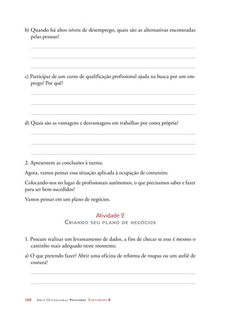120	 Arco Ocupacional Vestuário Costureiro 2
b) Quando há altos níveis de desemprego, quais são as alternativas encontradas
pelas pessoas?
c) Participar de um curso de qualificação profissional ajuda na busca por um em-
prego? Por quê?
d) Quais são as vantagens e desvantagens em trabalhar por conta própria?
2. Apresentem as conclusões à turma.
Agora, vamos pensar essa situação aplicada à ocupação de costureiro.
Colocando-nos no lugar de profissionais autônomos, o que precisamos saber e fazer
para ser bem-sucedidos?
Vamos pensar em um plano de negócios.
Atividade 2
Criando seu plano de negócios
1. Procure realizar um levantamento de dados, a fim de checar se esse é mesmo o
caminho mais adequado neste momento.
a) O que pretendo fazer? Abrir uma oficina de reforma de roupas ou um ateliê de
costura?
 