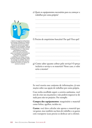 122	 Arco Ocupacional Vestuário Costureiro 2
e) Quais os equipamentos necessários para eu começar a
trabalhar por conta própria?
f) Preciso de empréstimo bancário? Por quê? Para quê?
g) Como saber quanto cobrar pelo serviço? O preço
incluiria o serviço e os materiais? Nesse caso, o valor
seria o mesmo?
Se você reuniu esse conjunto de informações, já tem
noções sobre sua opção de trabalhar por conta própria.
Caso tenha escolhido seguir a carreira autônoma, você
terá de criar seu orçamento e não poderá esquecer-se de
nada para não ter prejuízo. Por exemplo:
Compra dos equipamentos: maquinário e material
como linhas, agulhas, tecidos etc.
Custos: você deve calcular não apenas o material que
vai gastar, mas também sua hora de trabalho e os gastos
com transporte (caso precise se deslocar até o cliente).
1. Existe um programa da Secretaria
do Emprego e Relações do Trabalho
que concede financiamento a juros
baixos para pessoas que estejam
iniciando em uma ocupação. Trata-se
do Banco do Povo Paulista. Consulte
o site (disponível em: http://www.
bancodopovo.sp.gov.br.
Acesso em: 9 jan. 2013) para
saber as condições de financiamento
e os documentos necessários
para obter o empréstimo.
2. Identifique com amigos, vizinhos
e parentes aqueles que podem ajudá-
-lo a divulgar seu trabalho. Veja se é
uma boa ideia pedir auxílio da asso-
ciação de seu bairro ou colocar um
anúncio na internet.
 