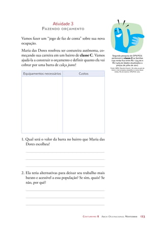 Costureiro 2 Arco Ocupacional Vestuário	 123
Atividade 3
Fazendo orçamento
Vamos fazer um “jogo de faz de conta” sobre sua nova
ocupação.
Maria das Dores resolveu ser costureira autônoma, co-
meçando sua carreira em um bairro de classe C. Vamos
ajudá-la a construir o orçamento e definir quanto ela vai
cobrar por uma barra de calça jeans?
Equipamentos necessários Custos
1. Qual será o valor da barra no bairro que Maria das
Dores escolheu?
2. Ela teria alternativas para deixar seu trabalho mais
barato e acessível a essa população? Se sim, quais? Se
não, por quê?
Segundo pesquisa do CPS/FGV,
pertencem à classe C as famílias
cuja renda fica entre R$ 1  734,00 e
R$ 7 475,00 (dados atualizados a
preços de julho de 2011).
Fonte: NERI, Marcelo (Coord.). De volta ao país do
futuro: crise europeia, projeções e a nova classe
média. Rio de Janeiro: CPS/FGV, 2012.
 