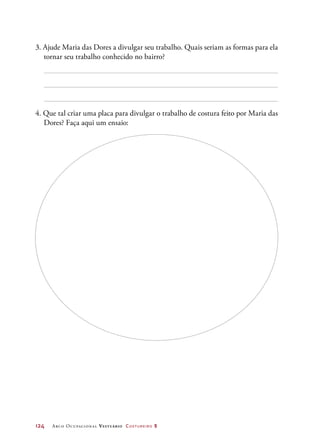 124	 Arco Ocupacional Vestuário Costureiro 2
3. Ajude Maria das Dores a divulgar seu trabalho. Quais seriam as formas para ela
tornar seu trabalho conhecido no bairro?
4. Que tal criar uma placa para divulgar o trabalho de costura feito por Maria das
Dores? Faça aqui um ensaio:
 