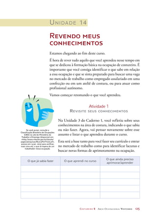 Costureiro 2 Arco Ocupacional Vestuário	 125
Unidade 14
Revendo meus
conhecimentos
Estamos chegando ao fim deste curso.
É hora de rever tudo aquilo que você aprendeu nesse tempo em
que se dedicou à formação básica na ocupação de costureiro. É
importante que você consiga identificar o que sabe em relação
a essa ocupação e que se sinta preparado para buscar uma vaga
no mercado de trabalho como empregado assalariado em uma
confecção ou em um ateliê de costura, ou para atuar como
profissional autônomo.
Vamos começar retomando o que você aprendeu.
O que já sabia fazer O que aprendi no curso
O que ainda preciso
aprimorar/aprender
Se você quiser, consulte a
Classificação Brasileira de Ocupações
(CBO) no site do Ministério do
Trabalho e Emprego (disponível em:
http://www.mtecbo.gov.br/cbosite/
pages/pesquisas/BuscaPorTitulo.jsf,
acesso em: 9 jan. 2013) para verificar,
mais uma vez, o que se espera de um
trabalhador nessa ocupação.
Atividade 1
Revisite seus conhecimentos
Na Unidade 3 do Caderno 1, você refletiu sobre seus
conhecimentos na área de costura, indicando o que sabia
ou não fazer. Agora, vai pensar novamente sobre esse
assunto e listar o que aprendeu durante o curso.
Esta será a base tanto para você fazer seu currículo e entrar
no mercado de trabalho como para identificar lacunas e
buscar novas formas de aprimoramento na ocupação.
 