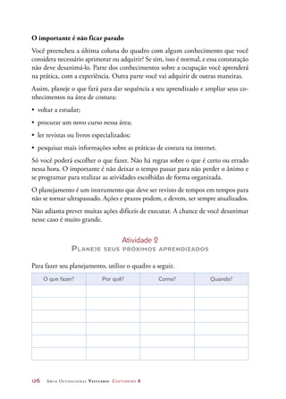 126	 Arco Ocupacional Vestuário Costureiro 2
O importante é não ficar parado
Você preencheu a última coluna do quadro com algum conhecimento que você
considera necessário aprimorar ou adquirir? Se sim, isso é normal, e essa constatação
não deve desanimá-lo. Parte dos conhecimentos sobre a ocupação você aprenderá
na prática, com a experiência. Outra parte você vai adquirir de outras maneiras.
Assim, planeje o que fará para dar sequência a seu aprendizado e ampliar seus co-
nhecimentos na área de costura:
•	 voltar a estudar;
•	 procurar um novo curso nessa área;
•	 ler revistas ou livros especializados;
•	 pesquisar mais informações sobre as práticas de costura na internet.
Só você poderá escolher o que fazer. Não há regras sobre o que é certo ou errado
nessa hora. O importante é não deixar o tempo passar para não perder o ânimo e
se programar para realizar as atividades escolhidas de forma organizada.
O planejamento é um instrumento que deve ser revisto de tempos em tempos para
não se tornar ultrapassado. Ações e prazos podem, e devem, ser sempre atualizados.
Não adianta prever muitas ações difíceis de executar. A chance de você desanimar
nesse caso é muito grande.
Atividade 2
Planeje seus próximos aprendizados
Para fazer seu planejamento, utilize o quadro a seguir.
O que fazer? Por quê? Como? Quando?
 