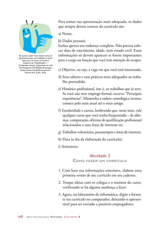 128	 Arco Ocupacional Vestuário Costureiro 2
Para tornar sua apresentação mais adequada, os dados
que sempre devem constar do currículo são:
a) Nome.
b) Dados pessoais.
Inclua apenas seu endereço completo. Não precisa colo-
car data de nascimento, idade, nem estado civil. Essas
informações só devem aparecer se forem importantes
para o cargo ou função que você tem intenção de ocupar.
c) Objetivo, ou seja, a vaga em que você está interessado.
d) Seus saberes e suas práticas mais adequados ao traba-
lho pretendido.
e) Histórico profissional, isto é, os trabalhos que já teve.
Se você não teve emprego formal, escreva: “Principais
experiências”. Mantenha a ordem cronológica inversa:
comece pelo mais atual até o mais antigo.
f) Escolaridade e cursos, lembrando que, nesse item, vale
qualquer curso que você tenha frequentado – de idio-
mas, computação, oficinas de qualificação profissional
relacionadas a suas áreas de interesse etc.
g) Trabalhos voluntários, passatempos e áreas de interesse.
h) Data (o dia da elaboração do currículo).
i) Assinatura.
Atividade 3
Como fazer um currículo
1. Com base nas informações anteriores, elabore uma
primeira versão de seu currículo em seu caderno.
2. Troque ideias com os colegas e o monitor do curso,
verificando se há alguma mudança a fazer.
3. Agora, no laboratório de informática, digite e forma-
te seu currículo no computador, deixando-o apresen-
tável para ser enviado a possíveis empregadores.
Se quiser saber mais sobre como se
apresentar para um trabalho e como
fazer seu currículo, consulte o
Caderno do Trabalhador 1 –
Conteúdos Gerais, disponível no site
do Programa Via Rápida Emprego:
http://www.viarapida.sp.gov.br.
Acesso em: 9 jan. 2013.
 
