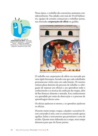 12	 Arco Ocupacional Vestuário Costureiro 2
Nessa época, o trabalho dos costureiros aumentou con-
sideravelmente. Nas cidades com mais de 10 mil habitan-
tes, equipes de artesãos começaram a trabalhar juntas,
nas chamadas corporações de ofício ou guildas.
Para saber mais sobre as
corporações de ofício, recorra ao
Caderno do Trabalhador 1 – Conteúdos
Gerais – “História do trabalho”.
Disponível em: http://www.viarapida.
sp.gov.br. Acesso em: 9 jan. 2013.
Reprodução de uma corporação de ofício.
O trabalho nas corporações de ofício era marcado por
uma rígida hierarquia, fazendo com que cada trabalhador
permanecesse vários anos em cada função. Os mestres
tinham pleno domínio do processo de trabalho e a obri-
gação de repassar aos oficiais e aos aprendizes todo o
conhecimento e as técnicas de confecção das roupas, além
de lhes fornecer alimento e moradia. Esse conhecimento
era aprendido por meio da observação e o processo de
aprendizagem durava anos.
Os oficiais ajudavam os mestres, e os aprendizes ajudavam
os oficiais.
Durante muito tempo, roupas, calçados e acessórios fo-
ram costurados à mão, com os costureiros usando apenas
agulhas, linhas e instrumentos que permitiam o corte de
tecidos. Quanto mais elaborada era a roupa, mais tempo
demorava para que ela ficasse pronta.
©Tarker/TheBridgemanArtLibrary/Keystone
 