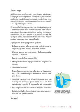 Costureiro 2 Arco Ocupacional Vestuário	 129
Última etapa
A última etapa a enfrentar é a entrevista ou seleção para
o emprego que você pretende conseguir. Se procurar uma
confecção ou oficina de costura, é provável que você
tenha de fazer uma entrevista na qual vai relatar sua vida
e sua experiência profissional.
Dependendo do tamanho e das características da empresa,
a entrevista vai ser mais ou menos formal e ter uma ou
mais etapas. Em empresas maiores, o clima costuma ser
mais formal, e o processo de seleção, mais demorado. De
qualquer forma, não se intimide na entrevista. Procure
mostrar o que sabe com tranquilidade.
Veja algumas dicas que poderão ajudá-lo:
•	 Informe-se antes sobre a empresa: onde é, como se
organiza, quantas pessoas trabalham nela etc.
•	 Chegue sempre um pouco antes da hora marcada,
cerca de 15 minutos.
•	 Leve seu currículo e seu portfólio.
•	 Desligue seu celular e jogue fora balas ou gomas de
mascar.
•	 Mantenha-se calmo.
•	 Exponha com clareza o que sabe fazer na área de cos-
tura e fale também um pouco sobre suas atitudes e seu
jeito de ser.
•	 Mostre-se confiante com relação ao que sabe, mas não
queira parecer mais do que é. Seja honesto em dizer
que não sabe a respeito de algo que lhe seja perguntado.
•	 Seja simpático, mas não fale mais do que o necessário.
•	 Evite intimidades. Cumprimente o entrevistador ape-
nas com um aperto de mãos.
Boa sorte!
Há ocasiões em que as coisas não
dão certo de primeira. Nesse caso,
não desanime. Mantenha a confiança
e procure outras oportunidades.
 