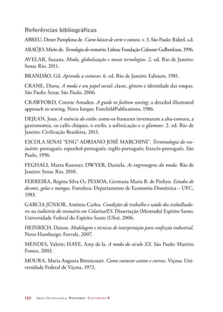 130	 Arco Ocupacional Vestuário Costureiro 2
Referências bibliográficas
ABREU, Dener Pamplona de. Curso básico de corte e costura. v. 3. São Paulo: Rideel, s.d.
ARAÚJO,Máriode.Tecnologiadovestuário.Lisboa:FundaçãoCalousteGulbenkian,1996.
AVELAR, Suzana. Moda, globalização e novas tecnologias. 2. ed. Rio de Janeiro:
Senac Rio, 2011.
BRANDÃO, Gil. Aprenda a costurar. 6. ed. Rio de Janeiro: Ediouro, 1981.
CRANE, Diana. A moda e seu papel social: classe, gênero e identidade das roupas.
São Paulo: Senac São Paulo, 2006.
CRAWFORD, Connie Amaden. A guide to fashion sewing: a detailed illustrated
approach to sewing. Nova Iorque: FairchildPublications, 1986.
DEJEAN, Joan. A essência do estilo: como os franceses inventaram a alta-costura, a
gastronomia, os cafés chiques, o estilo, a sofisticação e o glamour. 2. ed. Rio de
Janeiro: Civilização Brasileira, 2011.
ESCOLA SENAI “ENGo
ADRIANO JOSÉ MARCHINI”. Terminologia do ves-
tuário: português; espanhol-português; inglês-português; francês-português. São
Paulo, 1996.
FEGHALI, Marta Kasznar; DWYER, Daniela. As engrenagens da moda. Rio de
Janeiro: Senac Rio, 2010.
FERREIRA, Regina Silva O.; PESSOA, Germana Maria B. de Pinhyo. Estudos de
decotes, golas e mangas. Fortaleza: Departamento de Economia Doméstica – UFC,
1983.
GARCIA JÚNIOR, Antônio Carlos. Condições de trabalho e saúde dos trabalhado-
res na indústria do vestuário em Colatina/ES. Dissertação (Mestrado) Espírito Santo:
Universidade Federal do Espírito Santo (Ufes), 2006.
HEINRICH, Daiane. Modelagem e técnicas de interpretação para confecção industrial.
Novo Hamburgo: Feevale, 2007.
MENDES, Valerie; HAYE, Amy de la. A moda do século XX. São Paulo: Martins
Fontes, 2003.
MOURA, Maria Augusta Bittencourt. Como costurar cantos e curvas. Viçosa: Uni-
versidade Federal de Viçosa, 1972.
 