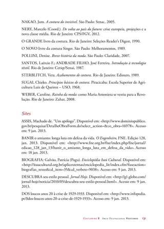 Costureiro 2 Arco Ocupacional Vestuário	 131
NAKAO, Jum. A costura do invisível. São Paulo: Senac, 2005.
NERY, Marcelo (Coord.). De volta ao país do futuro: crise europeia, projeções e a
nova classe média. Rio de Janeiro: CPS/FGV, 2012.
O GRANDE livro da costura. Rio de Janeiro: Seleções Reader’s Digest, 1990.
O NOVO livro da costura Singer. São Paulo: Melhoramentos, 1989.
POLLINI, Denise. Breve história da moda. São Paulo: Claridade, 2007.
SANTOS, Laércio F.; ANDRADE FILHO, José Ferreira. Introdução à tecnologia
têxtil. Rio de Janeiro: Cetiqt/Senai, 1987.
STERBLITCH, Vera. Acabamentos de costura. Rio de Janeiro: Ediouro, 1989.
SUGAI, Chieko. Princípios básicos de costura. Piracicaba: Escola Superior de Agri-
cultura Luiz de Queiroz – USO, 1968.
WEBER, Caroline. Rainha da moda: como Maria Antonieta se vestiu para a Revo-
lução. Rio de Janeiro: Zahar, 2008.
Sites
ASSIS, Machado de. “Um apólogo”. Disponível em: http://www.dominiopublico.
gov.br/pesquisa/DetalheObraForm.do?select_action=co_obra=16978. Acesso
em: 9 jan. 2013.
BANIR o amianto: longa luta em defesa da vida. O Engenheiro, FNE. Edição 128,
jan. 2013. Disponível em: http://www.fne.org.br/fne/index.php/fne/jornal/
edicao_128_jan_13/banir_o_amianto_longa_luta_em_defesa_da_vida. Acesso
em: 18 jan. 2013.
BIOGRAFIA: Galvão, Patrícia (Pagu). Enciclopédia Itaú Cultural. Disponível em:
http://itaucultural.org.br/aplicexternas/enciclopedia_lit/index.cfm?fuseaction=
biografias_textocd_item=35cd_verbete=9038. Acesso em: 9 jan. 2013.
DESCUBRA seu estilo pessoal. Jornal Hoje. Disponível em: http://g1.globo.com/
jornal-hoje/noticia/2010/05/descubra-seu-estilo-pessoal.html. Acesso em: 9 jan.
2013.
DOS loucos anos 20 à crise de 1929-1933. Disponível em: http://www.infopedia.
pt/$dos-loucos-anos-20-a-crise-de-1929-1933. Acesso em: 9 jan. 2013.
 