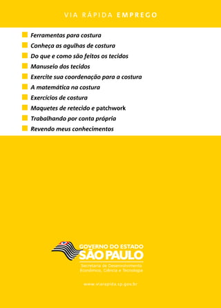 v i a r á p i d a e m p r e g o
www.viarapida.sp.gov.br
	 Ferramentas para costura
	 Conheça as agulhas de costura
	 Do que e como são feitos os tecidos
	 Manuseio dos tecidos
	 Exercite sua coordenação para a costura
	 A matemática na costura
	 Exercícios de costura
	 Maquetes de retecido e patchwork
	 Trabalhando por conta própria
	 Revendo meus conhecimentos
 