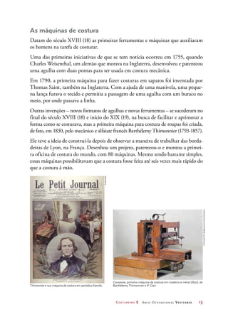 Costureiro 2 Arco Ocupacional Vestuário	 13
As máquinas de costura
Datam do século XVIII (18) as primeiras ferramentas e máquinas que auxiliaram
os homens na tarefa de costurar.
Uma das primeiras iniciativas de que se tem notícia ocorreu em 1755, quando
Charles Weisenthal, um alemão que morava na Inglaterra, desenvolveu e patenteou
uma agulha com duas pontas para ser usada em costura mecânica.
Em 1790, a primeira máquina para fazer costuras em sapatos foi inventada por
Thomas Saint, também na Inglaterra. Com a ajuda de uma manivela, uma peque-
na lança furava o tecido e permitia a passagem de uma agulha com um buraco no
meio, por onde passava a linha.
Outras invenções – novos formatos de agulhas e novas ferramentas – se sucederam no
final do século XVIII (18) e início do XIX (19), na busca de facilitar e aprimorar a
forma como se costurava, mas a primeira máquina para costura de roupas foi criada,
de fato, em 1830, pelo mecânico e alfaiate francês Barthélemy Thimonnier (1793-1857).
Ele teve a ideia de construí-la depois de observar a maneira de trabalhar das borda-
deiras de Lyon, na França. Desenhou um projeto, patenteou-o e montou a primei-
ra oficina de costura do mundo, com 80 máquinas. Mesmo sendo bastante simples,
essas máquinas possibilitavam que a costura fosse feita até seis vezes mais rápido do
que a costura à mão.
Thimonnier e sua máquina de costura em periódico francês.
Couseuse, primeira máquina de costura em madeira e metal (1830), de
Barthélemy Thimonnier e P. Clair.
©Diomedia
©Giraudon/TheBridgemanArtLibrary/Keystone
 