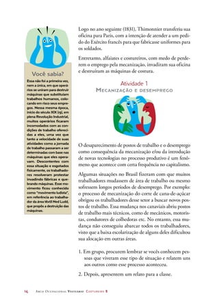 14	 Arco Ocupacional Vestuário Costureiro 2
Logo no ano seguinte (1831), Thimonnier transferiu sua
oficina para Paris, com a intenção de atender a um pedi-
do do Exército francês para que fabricasse uniformes para
os soldados.
Entretanto, alfaiates e costureiros, com medo de perde-
rem o emprego pela mecanização, invadiram sua oficina
e destruíram as máquinas de costura.
Atividade 1
Mecanização e desemprego
O desaparecimento de postos de trabalho e o desemprego
como consequência da mecanização e/ou da introdução
de novas tecnologias no processo produtivo é um fenô-
meno que acontece com certa frequência no capitalismo.
Algumas situações no Brasil fizeram com que muitos
trabalhadores mudassem de área de trabalho ou mesmo
sofressem longos períodos de desemprego. Por exemplo:
o processo de mecanização do corte de cana-de-açúcar
obrigou os trabalhadores desse setor a buscar novos pos-
tos de trabalho. Essa mudança nos canaviais abriu postos
de trabalho mais técnicos, como de mecânicos, motoris-
tas, condutores de colhedoras etc. No entanto, essa mu-
dança não conseguiu abarcar todos os trabalhadores,
visto que a baixa escolarização de alguns deles dificultou
sua alocação em outras áreas.
1. Em grupo, procurem lembrar se vocês conhecem pes-
soas que viveram esse tipo de situação e relatem uns
aos outros como esse processo aconteceu.
2. Depois, apresentem um relato para a classe.
Você sabia?
Essa não foi a primeira vez,
nem a única, em que operá-
rios se uniram para destruir
máquinas que substituíam
trabalhos humanos, colo-
cando em risco seus empre-
gos. Nessa mesma época,
início do século XIX (19), em
plena Revolução Industrial,
muitos operários ficaram
incomodados com as con-
dições de trabalho ofereci-
das a eles, uma vez que
tanto a velocidade de suas
atividades como a jornada
de trabalho passaram a ser
determinadas com base nas
máquinas que eles opera-
vam. Descontentes com
essa situação e esgotados
fisicamente, os trabalhado-
res resolveram protestar
invadindo fábricas e que-
brando máquinas. Esse mo-
vimento ficou conhecido
como “movimento ludista”,
em referência ao trabalha-
dor da área têxtil Ned Ludd,
que propôs a destruição das
máquinas.
 