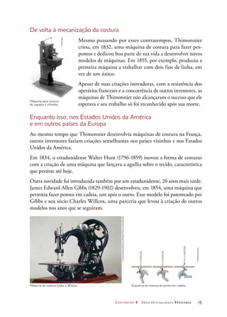 Costureiro 2 Arco Ocupacional Vestuário	 15
Máquina de costura Gibbs e Willcox. Esquema da costura do ponto em cadeia.
De volta à mecanização da costura
Mesmo passando por esses contratempos, Thimonnier
criou, em 1832, uma máquina de costura para fazer pes-
pontos e dedicou boa parte de sua vida a desenvolver novos
modelos de máquinas. Em 1855, por exemplo, produziu a
primeira máquina a trabalhar com dois fios de linha, em
vez de um único.
Apesar de suas criações inovadoras, com a resistência dos
operários franceses e a concorrência de outros inventores, as
máquinas de Thimonnier não alcançaram o sucesso que ele
esperava e seu trabalho só foi reconhecido após sua morte.
Enquanto isso, nos Estados Unidos da América
e em outros países da Europa
Ao mesmo tempo que Thimonnier desenvolvia máquinas de costura na França,
outros inventores faziam criações semelhantes nos países vizinhos e nos Estados
Unidos da América.
Em 1834, o estadunidense Walter Hunt (1796-1859) inovou a forma de costurar
com a criação de uma máquina que lançava a agulha sobre o tecido, característica
que persiste até hoje.
Outra novidade foi introduzida também por um estadunidense, 20 anos mais tarde.
James Edward Allen Gibbs (1829-1902) desenvolveu, em 1854, uma máquina que
permitia fazer pontos em cadeia, um após o outro. Esse modelo foi patenteado por
Gibbs e seu sócio Charles Willcox, uma parceria que levou à criação de outros
modelos nos anos que se seguiram.
Máquina para costura
de sapatos e chinelos.
©Diomedia
©ScienceMuseum/ScienceSocietyPictureLibrary/Easypix
©HudsonCalasans
 