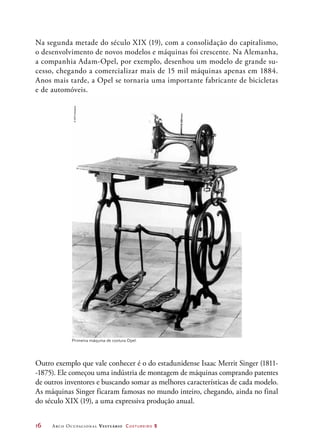 16	 Arco Ocupacional Vestuário Costureiro 2
Primeira máquina de costura Opel.
Na segunda metade do século XIX (19), com a consolidação do capitalismo,
o desenvolvimento de novos modelos e máquinas foi crescente. Na Alemanha,
a companhia Adam-Opel, por exemplo, desenhou um modelo de grande su-
cesso, chegando a comercializar mais de 15 mil máquinas apenas em 1884.
Anos mais tarde, a Opel se tornaria uma importante fabricante de bicicletas
e de automóveis.
Outro exemplo que vale conhecer é o do estadunidense Isaac Merrit Singer (1811-
-1875). Ele começou uma indústria de montagem de máquinas comprando patentes
de outros inventores e buscando somar as melhores características de cada modelo.
As máquinas Singer ficaram famosas no mundo inteiro, chegando, ainda no final
do século XIX (19), a uma expressiva produção anual.
©GMCompany
 
