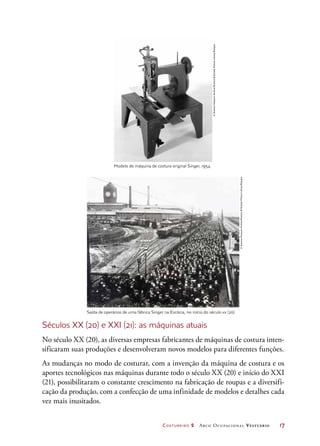 Costureiro 2 Arco Ocupacional Vestuário	 17
Modelo de máquina de costura original Singer, 1954.
Saída de operários de uma fábrica Singer na Escócia, no início do século xx (20).
Séculos XX (20) e XXI (21): as máquinas atuais
No século XX (20), as diversas empresas fabricantes de máquinas de costura inten-
sificaram suas produções e desenvolveram novos modelos para diferentes funções.
As mudanças no modo de costurar, com a invenção da máquina de costura e os
aportes tecnológicos nas máquinas durante todo o século XX (20) e início do XXI
(21), possibilitaram o constante crescimento na fabricação de roupas e a diversifi-
cação da produção, com a confecção de uma infinidade de modelos e detalhes cada
vez mais inusitados.
©ScienceMuseumArchive/ScienceSocietyPictureLibrary/Easypix
©ScienceMuseumArchive/ScienceSocietyPictureLibrary/Easypix
 