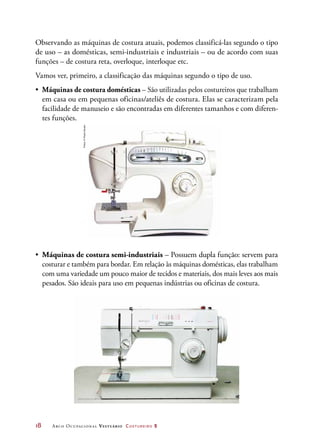 18	 Arco Ocupacional Vestuário Costureiro 2
Observando as máquinas de costura atuais, podemos classificá-las segundo o tipo
de uso – as domésticas, semi-industriais e industriais – ou de acordo com suas
funções – de costura reta, overloque, interloque etc.
Vamos ver, primeiro, a classificação das máquinas segundo o tipo de uso.
•	 Máquinas de costura domésticas – São utilizadas pelos costureiros que trabalham
em casa ou em pequenas oficinas/ateliês de costura. Elas se caracterizam pela
facilidade de manuseio e são encontradas em diferentes tamanhos e com diferen-
tes funções.
•	 Máquinas de costura semi-industriais – Possuem dupla função: servem para
costurar e também para bordar. Em relação às máquinas domésticas, elas trabalham
com uma variedade um pouco maior de tecidos e materiais, dos mais leves aos mais
pesados. São ideais para uso em pequenas indústrias ou oficinas de costura.
Fotos:©PauloSavala
 