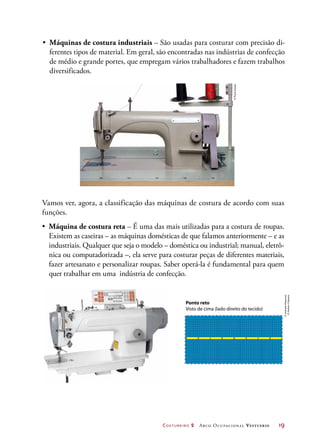 Costureiro 2 Arco Ocupacional Vestuário	 19
Ponto reto
Visto de cima (lado direito do tecido)
•	 Máquinas de costura industriais – São usadas para costurar com precisão di-
ferentes tipos de material. Em geral, são encontradas nas indústrias de confecção
de médio e grande portes, que empregam vários trabalhadores e fazem trabalhos
diversificados.
Vamos ver, agora, a classificação das máquinas de costura de acordo com suas
funções.
•	 Máquina de costura reta – É uma das mais utilizadas para a costura de roupas.
Existem as caseiras – as máquinas domésticas de que falamos anteriormente – e as
industriais. Qualquer que seja o modelo – doméstica ou industrial; manual, eletrô-
nica ou computadorizada –, ela serve para costurar peças de diferentes materiais,
fazer artesanato e personalizar roupas. Saber operá-la é fundamental para quem
quer trabalhar em uma indústria de confecção.
©PauloSavala
©AndradeMáquinas
©HudsonCalasans
 