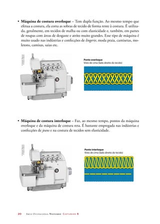 20	 Arco Ocupacional Vestuário Costureiro 2
•	 Máquina de costura overloque – Tem dupla função. Ao mesmo tempo que
efetua a costura, ela corta as sobras de tecido de forma rente à costura. É utiliza-
da, geralmente, em tecidos de malha ou com elasticidade e, também, em partes
de roupas com áreas de desgaste e atrito muito grandes. Esse tipo de máquina é
muito usado nas indústrias e confecções de lingerie, moda praia, camisetas, mo-
letons, camisas, saias etc.
•	 Máquina de costura interloque – Faz, ao mesmo tempo, pontos da máquina
overloque e da máquina de costura reta. É bastante empregada nas indústrias e
confecções de jeans e na costura de tecidos sem elasticidade.
Ponto overloque
Visto de cima (lado direito do tecido)
Ponto interloque
Visto de cima (lado direito do tecido)
©AndradeMáquinas
©HudsonCalasans
©AndradeMáquinas
©HudsonCalasans
 