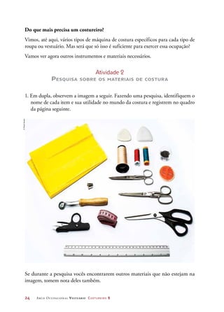24	 Arco Ocupacional Vestuário Costureiro 2
Do que mais precisa um costureiro?
Vimos, até aqui, vários tipos de máquina de costura específicos para cada tipo de
roupa ou vestuário. Mas será que só isso é suficiente para exercer essa ocupação?
Vamos ver agora outros instrumentos e materiais necessários.
Atividade 2
Pesquisa sobre os materiais de costura
1. Em dupla, observem a imagem a seguir. Fazendo uma pesquisa, identifiquem o
nome de cada item e sua utilidade no mundo da costura e registrem no quadro
da página seguinte.
©PauloSavala
Se durante a pesquisa vocês encontrarem outros materiais que não estejam na
imagem, tomem nota deles também.
 