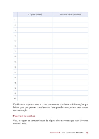 Costureiro 2 Arco Ocupacional Vestuário	 25
O que é (nome) Para que serve (utilidade)
1
2
3
4
5
6
7
8
9
10
11
12
13
14
15
16
Confiram as respostas com a classe e o monitor e insiram as informações que
faltam para que possam consultar essa lista quando começarem a exercer essa
nova ocupação.
Materiais de costura
Veja, a seguir, as características de alguns dos materiais que você deve ter
sempre à mão.
 