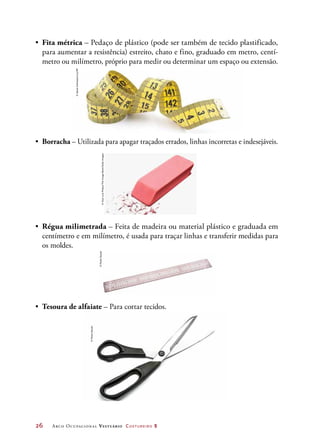 26	 Arco Ocupacional Vestuário Costureiro 2
•	 Borracha – Utilizada para apagar traçados errados, linhas incorretas e indesejáveis.
•	 Régua milimetrada – Feita de madeira ou material plástico e graduada em
centímetro e em milímetro, é usada para traçar linhas e transferir medidas para
os moldes.
•	 Tesoura de alfaiate – Para cortar tecidos.
•	 Fita métrica – Pedaço de plástico (pode ser também de tecido plastificado,
para aumentar a resistência) estreito, chato e fino, graduado em metro, centí-
metro ou milímetro, próprio para medir ou determinar um espaço ou extensão.
©JakubJrechowicz/123RF
©JoseLuisPelaez/TheImageBank/GettyImages
©PauloSavala
©PauloSavala
 