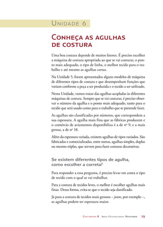 Costureiro 2 Arco Ocupacional Vestuário	 29
Unidade 6
Conheça as agulhas
de costura
Uma boa costura depende de muitos fatores. É preciso escolher
a máquina de costura apropriada ao que se vai costurar, o pon-
to mais adequado, o tipo de linha, o melhor tecido para o tra-
balho e até mesmo as agulhas certas.
Na Unidade 5, foram apresentados alguns modelos de máquina
de diferentes tipos de costura e que desempenham funções que
variam conforme a peça a ser produzida e o tecido a ser utilizado.
Nesta Unidade, vamos tratar das agulhas acopladas às diferentes
máquinas de costura. Sempre que se vai costurar, é preciso obser-
var o número da agulha e o ponto mais adequado, tanto para o
tecido que será usado como para o trabalho que se pretende fazer.
As agulhas são classificadas por números, que correspondem a
sua espessura. A agulha mais fina que as fábricas produzem e
o comércio de aviamentos disponibiliza é a de no
9, e a mais
grossa, a de no
18.
Além da espessura variada, existem agulhas de tipos variados. São
fabricadas e comercializadas, entre outras, agulhas simples, duplas
ou mesmo triplas, que servem para fazer costuras decorativas.
Se existem diferentes tipos de agulha,
como escolher a correta?
Para responder a essa pergunta, é preciso levar em conta o tipo
de tecido com o qual se vai trabalhar.
Para a costura de tecidos leves, o melhor é escolher agulhas mais
finas. Dessa forma, evita-se que o tecido seja danificado.
Já para a costura de tecidos mais grossos – jeans, por exemplo –,
as agulhas podem ter espessura maior.
 